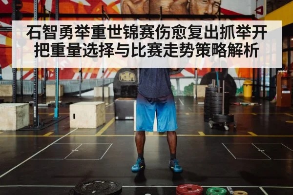 石智勇举重世锦赛伤愈复出抓举开把重量选择与比赛走势策略解析