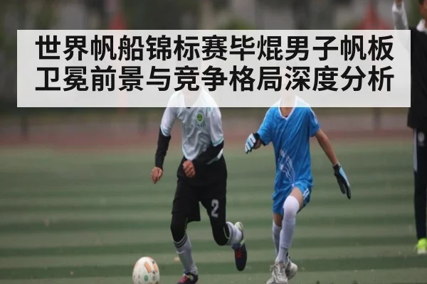 世界帆船锦标赛毕焜男子帆板卫冕前景与竞争格局深度分析