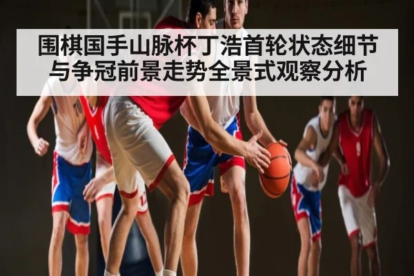 围棋国手山脉杯丁浩首轮状态细节与争冠前景走势全景式观察分析