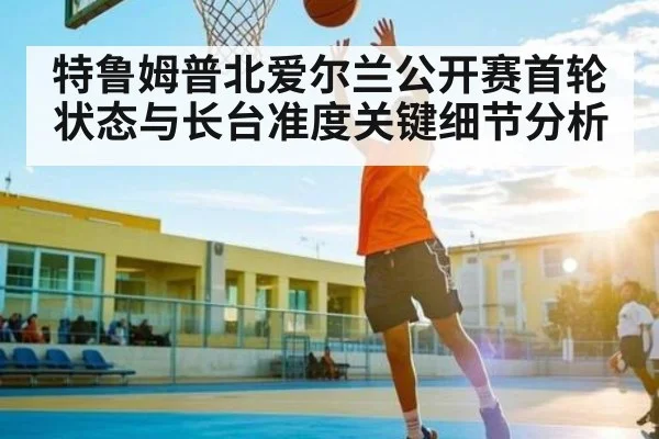 特鲁姆普北爱尔兰公开赛首轮状态与长台准度关键细节分析