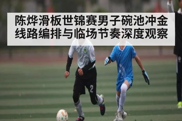 陈烨滑板世锦赛男子碗池冲金线路编排与临场节奏深度观察