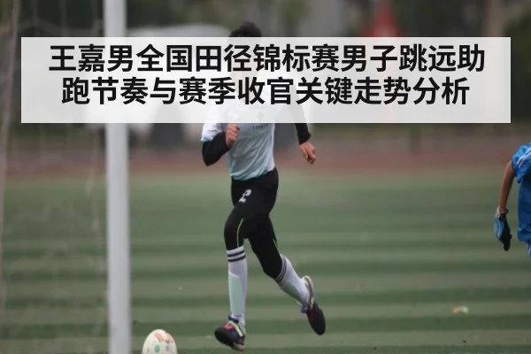 王嘉男全国田径锦标赛男子跳远助跑节奏与赛季收官关键走势分析