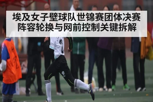 埃及女子壁球队世锦赛团体决赛阵容轮换与网前控制关键拆解